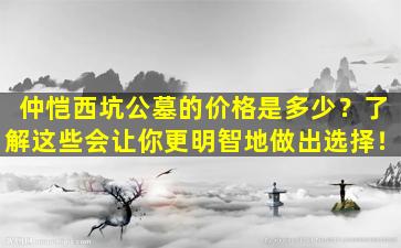 仲恺西坑公墓的价格是多少？了解这些会让你更明智地做出选择！