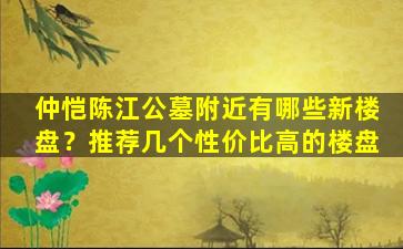 仲恺陈江公墓附近有哪些新楼盘？推荐几个性价比高的楼盘