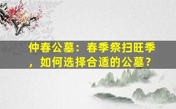 仲春公墓：春季祭扫旺季，如何选择合适的公墓？