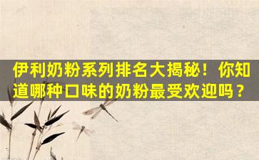 伊利奶粉系列排名大揭秘！你知道哪种口味的奶粉最受欢迎吗？
