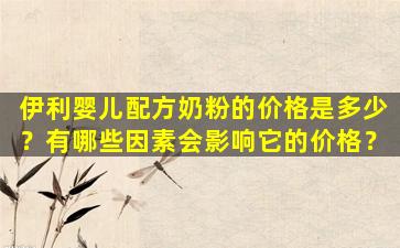 伊利婴儿配方奶粉的价格是多少？有哪些因素会影响它的价格？
