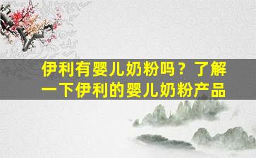 伊利有婴儿奶粉吗？了解一下伊利的婴儿奶粉产品