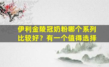 伊利金陵冠奶粉哪个系列比较好？有一个值得选择