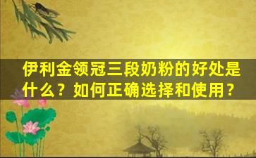 伊利金领冠三段奶粉的好处是什么？如何正确选择和使用？