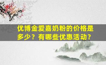 优博金爱嘉奶粉的价格是多少？有哪些优惠活动？