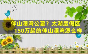 伴山澜湾公墓？太湖度假区150万起的伴山澜湾怎么样