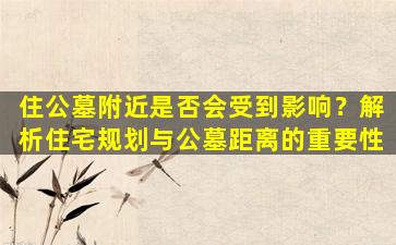 住公墓附近是否会受到影响？解析住宅规划与公墓距离的重要性