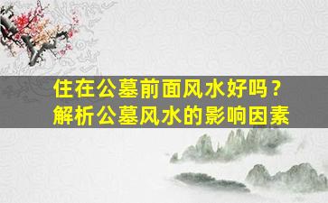 住在公墓前面风水好吗？解析公墓风水的影响因素