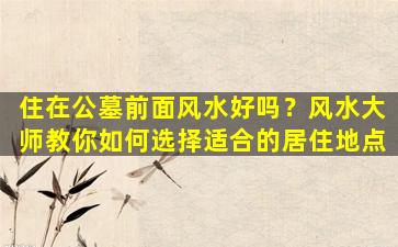 住在公墓前面风水好吗？风水大师教你如何选择适合的居住地点