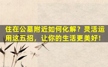 住在公墓附近如何化解？灵活运用这五招，让你的生活更美好！