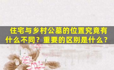 住宅与乡村公墓的位置究竟有什么不同？重要的区别是什么？