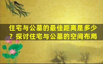 住宅与公墓的最佳距离是多少？探讨住宅与公墓的空间布局