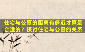 住宅与公墓的距离有多近才算是合适的？探讨住宅与公墓的关系