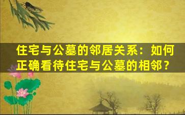 住宅与公墓的邻居关系：如何正确看待住宅与公墓的相邻？