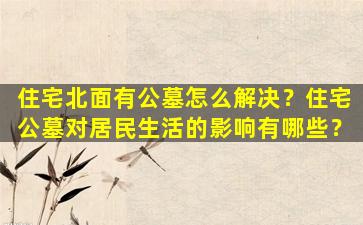 住宅北面有公墓怎么解决？住宅公墓对居民生活的影响有哪些？