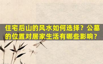 住宅后山的风水如何选择？公墓的位置对居家生活有哪些影响？