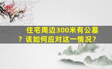 住宅周边300米有公墓？该如何应对这一情况？