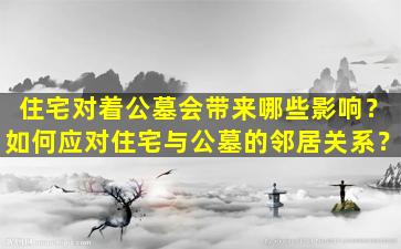 住宅对着公墓会带来哪些影响？如何应对住宅与公墓的邻居关系？