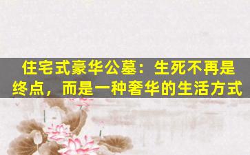 住宅式豪华公墓：生死不再是终点，而是一种奢华的生活方式