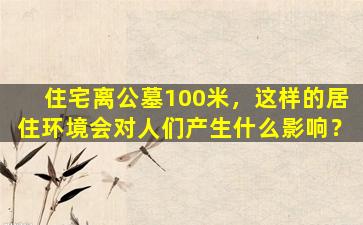 住宅离公墓100米，这样的居住环境会对人们产生什么影响？