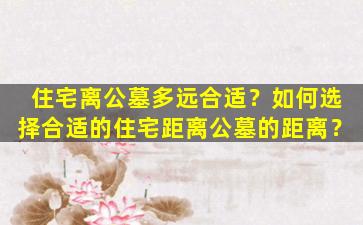 住宅离公墓多远合适？如何选择合适的住宅距离公墓的距离？