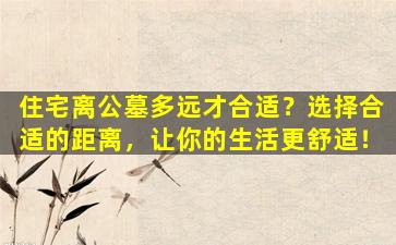 住宅离公墓多远才合适？选择合适的距离，让你的生活更舒适！