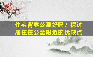 住宅背靠公墓好吗？探讨居住在公墓附近的优缺点
