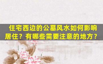 住宅西边的公墓风水如何影响居住？有哪些需要注意的地方？