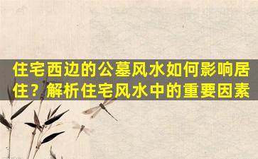 住宅西边的公墓风水如何影响居住？解析住宅风水中的重要因素