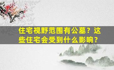 住宅视野范围有公墓？这些住宅会受到什么影响？