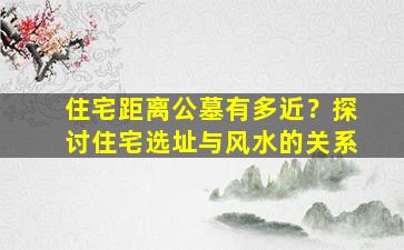 住宅距离公墓有多近？探讨住宅选址与风水的关系