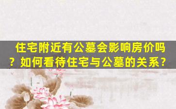 住宅附近有公墓会影响房价吗？如何看待住宅与公墓的关系？