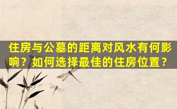 住房与公墓的距离对风水有何影响？如何选择最佳的住房位置？