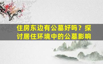 住房东边有公墓好吗？探讨居住环境中的公墓影响