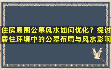 住房周围公墓风水如何优化？探讨居住环境中的公墓布局与风水影响