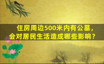 住房周边500米内有公墓，会对居民生活造成哪些影响？