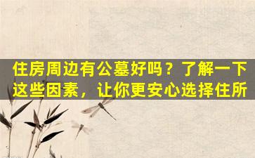 住房周边有公墓好吗？了解一下这些因素，让你更安心选择住所