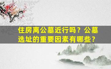 住房离公墓近行吗？公墓选址的重要因素有哪些？