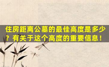 住房距离公墓的最佳高度是多少？有关于这个高度的重要信息！