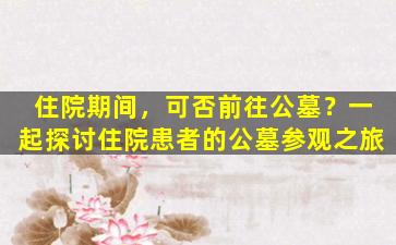 住院期间，可否前往公墓？一起探讨住院患者的公墓参观之旅
