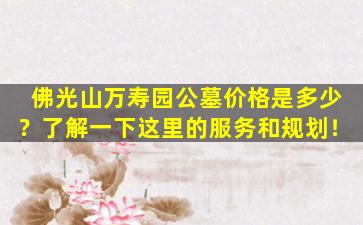 佛光山万寿园公墓价格是多少？了解一下这里的服务和规划！