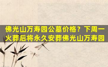 佛光山万寿园公墓价格？下周一火葬后将永久安葬佛光山万寿园