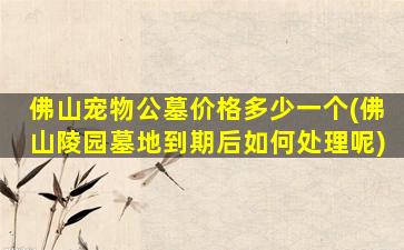 佛山宠物公墓价格多少一个(佛山陵园墓地到期后如何处理呢)