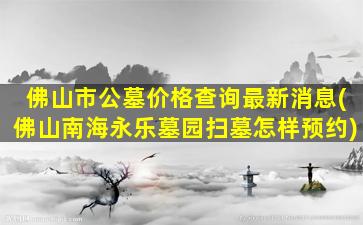 佛山市公墓价格查询最新消息(佛山南海永乐墓园扫墓怎样预约)
