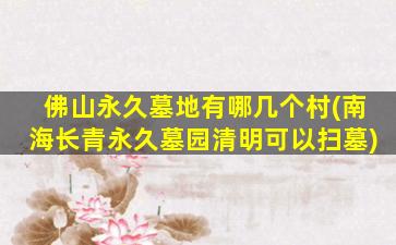 佛山永久墓地有哪几个村(南海长青永久墓园清明可以扫墓)
