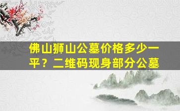 佛山狮山公墓价格多少一平？二维码现身部分公墓