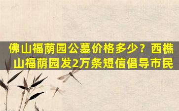 佛山福荫园公墓价格多少？西樵山福荫园发2万条短信倡导市民