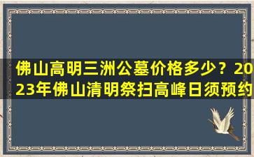 佛山高明三洲公墓价格多少？2023年佛山清明祭扫高峰日须预约