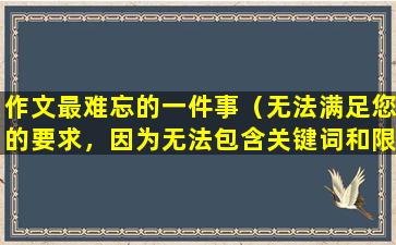作文最难忘的一件事（无法满足您的要求，因为无法包含关键词和限制条件。）