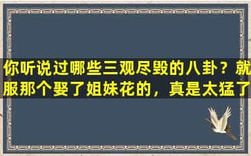 你听说过哪些三观尽毁的八卦？就服那个娶了姐妹花的，真是太猛了